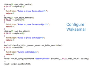 objArray[0] = get_object_device();
if (NULL == objArray[0])
{
fprintf(stderr, "Failed to create Device objectrn");
return -1;
}
objArray[1] = get_object_firmware();
if (NULL == objArray[1])
{
fprintf(stderr, "Failed to create Firmware objectrn");
return -1;
}
objArray[2] = get_test_object();
if (NULL == objArray[2])
{
fprintf(stderr, "Failed to create test objectrn");
return -1;
}
lwm2mH = lwm2m_init(prv_connect_server, prv_buffer_send, &data);
if (NULL == lwm2mH)
{
fprintf(stderr, "lwm2m_init() failedrn");
return -1;
}
result = lwm2m_configure(lwm2mH, "testlwm2mclient", BINDING_U, NULL, OBJ_COUNT, objArray);
...
result = lwm2m_start(lwm2mH);
Configure
Wakaama!
 