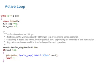 while (0 == g_quit)
{
struct timeval tv;
tv.tv_sec = 60;
tv.tv_usec = 0;
/*
* This function does two things:
* - first it does the work needed by liblwm2m (eg. (re)sending some packets).
* - Secondly it adjust the timeout value (default 60s) depending on the state of the transaction
* (eg. retransmission) and the time between the next operation
*/
result = lwm2m_step(lwm2mH, &tv);
if (result != 0)
{
fprintf(stderr, "lwm2m_step() failed: 0x%Xrn", result);
return -1;
}
Active Loop
 
