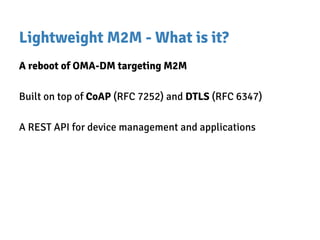 Lightweight M2M - What is it?
A reboot of OMA-DM targeting M2M
Built on top of CoAP (RFC 7252) and DTLS (RFC 6347)
A REST API for device management and applications
 