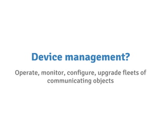 Device management?
Operate, monitor, configure, upgrade fleets of
communicating objects
 