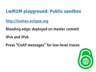 LwM2M playground: Public sandbox
http://leshan.eclipse.org
Bleeding edge: deployed on master commit
IPv4 and IPv6
Press “CoAP messages” for low-level traces
 