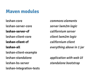 Maven modules
leshan-core commons elements
leshan-server-core server lwm2m logic
leshan-server-cf californium server
leshan-client-core client lwm2m logic
leshan-client-cf californium client
leshan-all everything above in 1 jar
leshan-client-example
leshan-standalone application with web UI
leshan-bs-server standalone bootstrap
leshan-integration-tests
 