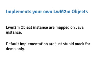 Implements your own LwM2m Objects
Lwm2m Object instance are mapped on Java
instance.
Default implementation are just stupid mock for
demo only.
 