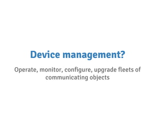 Device management?
Operate, monitor, configure, upgrade fleets of
communicating objects
 