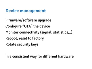 Device management
Firmware/software upgrade
Configure “OTA” the device
Monitor connectivity (signal, statistics,..)
Reboot, reset to factory
Rotate security keys
In a consistent way for different hardware
 