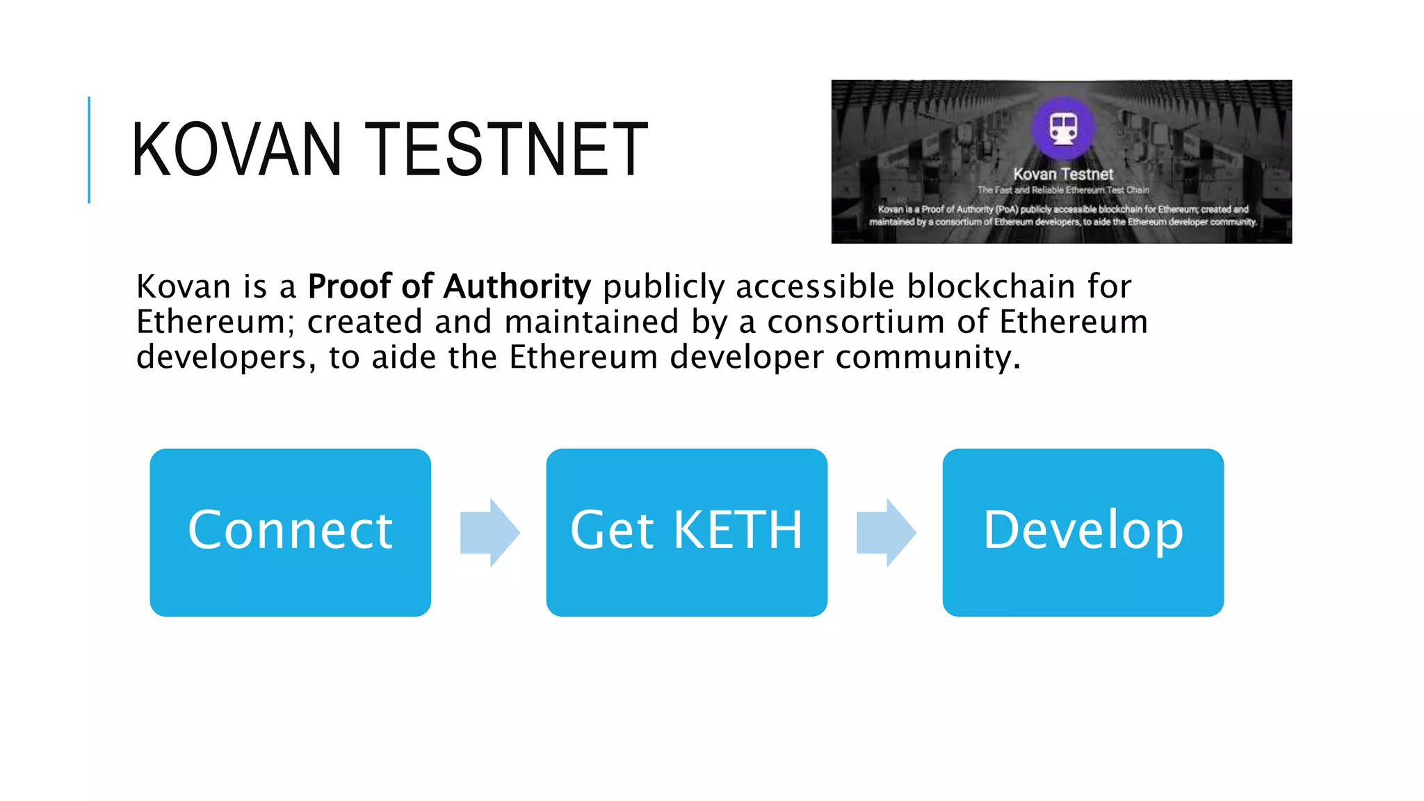 KOVAN TESTNET
Kovan is a Proof of Authority publicly accessible blockchain for
Ethereum; created and maintained by a consortium of Ethereum
developers, to aide the Ethereum developer community.
Connect Get KETH Develop
 