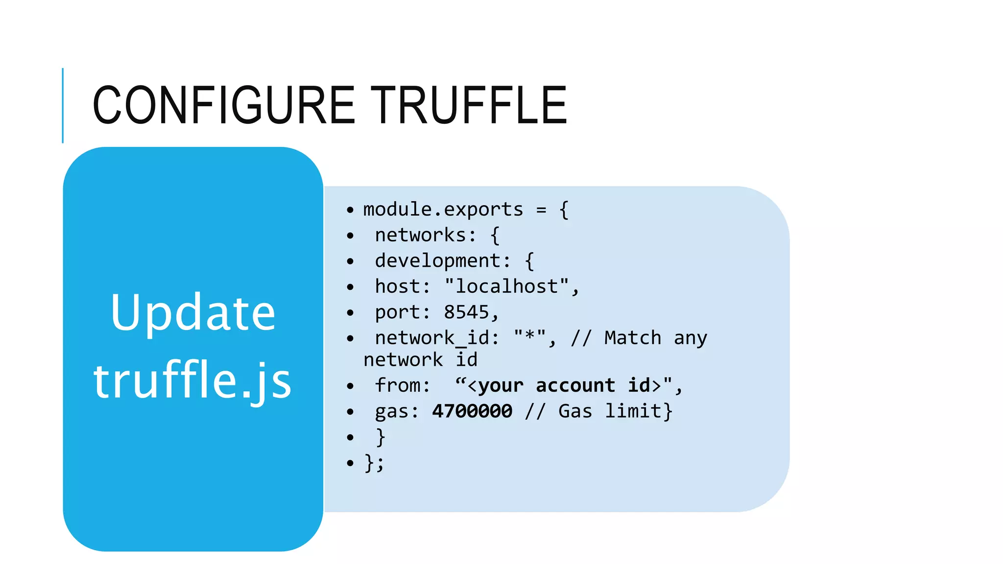 CONFIGURE TRUFFLE
• module.exports = {
• networks: {
• development: {
• host: "localhost",
• port: 8545,
• network_id: "*", // Match any
network id
• from: “<your account id>",
• gas: 4700000 // Gas limit}
• }
• };
Update
truffle.js
 