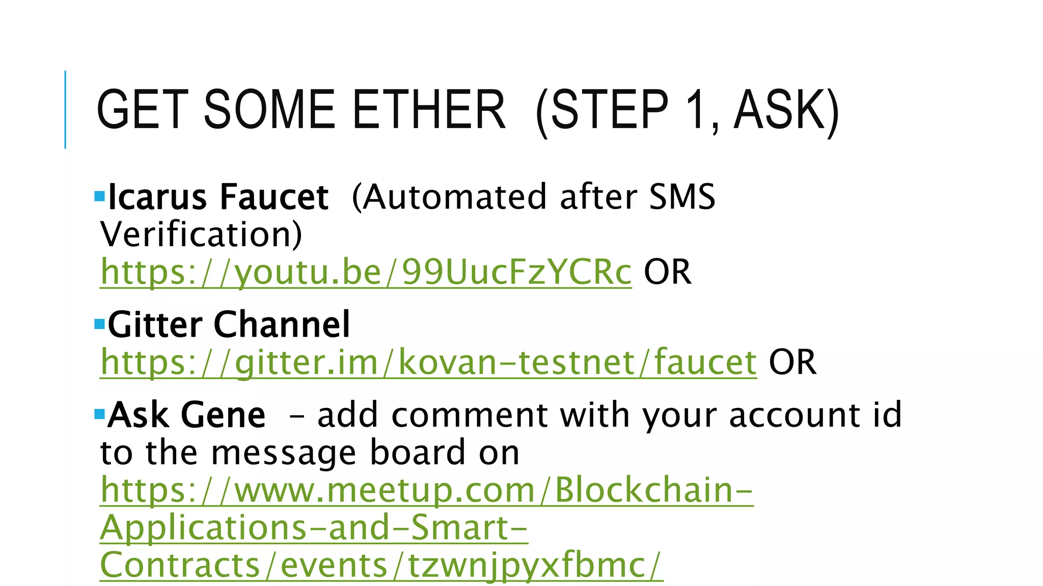 GET SOME ETHER (STEP 1, ASK)
Icarus Faucet (Automated after SMS
Verification)
https://youtu.be/99UucFzYCRc OR
Gitter Channel
https://gitter.im/kovan-testnet/faucet OR
Ask Gene – add comment with your account id
to the message board on
https://www.meetup.com/Blockchain-
Applications-and-Smart-
Contracts/events/tzwnjpyxfbmc/
 