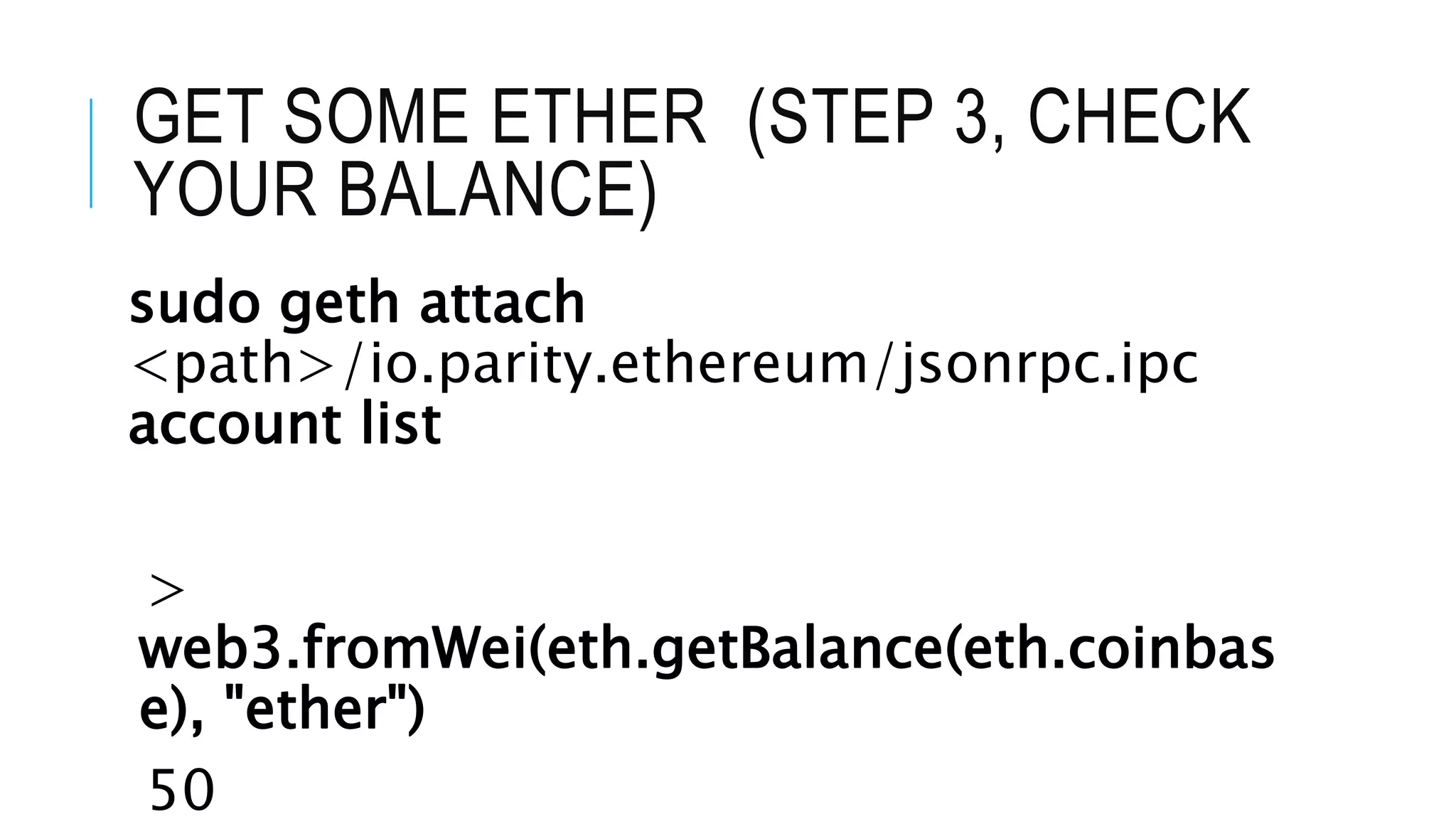 GET SOME ETHER (STEP 3, CHECK
YOUR BALANCE)
sudo geth attach
<path>/io.parity.ethereum/jsonrpc.ipc
account list
>
web3.fromWei(eth.getBalance(eth.coinbas
e), "ether")
50
 