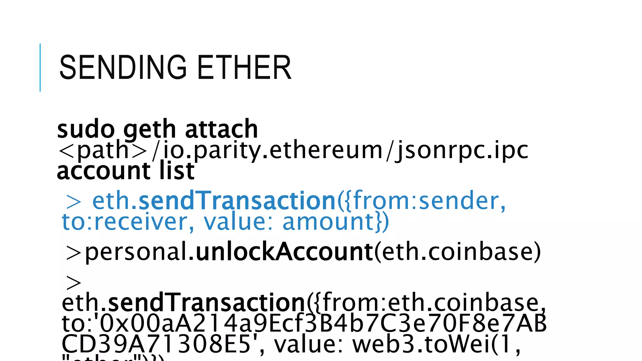 SENDING ETHER
sudo geth attach
<path>/io.parity.ethereum/jsonrpc.ipc
account list
> eth.sendTransaction({from:sender,
to:receiver, value: amount})
>personal.unlockAccount(eth.coinbase)
>
eth.sendTransaction({from:eth.coinbase,
to:'0x00aA214a9Ecf3B4b7C3e70F8e7AB
CD39A71308E5', value: web3.toWei(1,
 