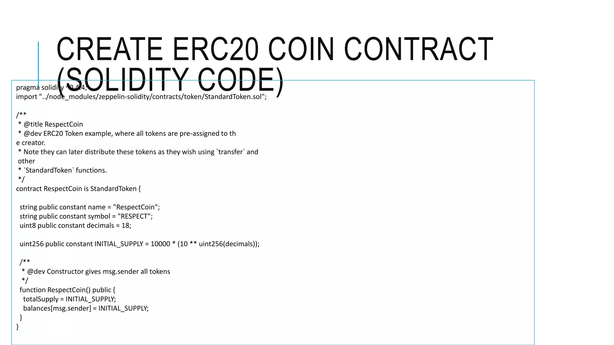 CREATE ERC20 COIN CONTRACT
(SOLIDITY CODE)pragma solidity ^0.4.4;
import "../node_modules/zeppelin-solidity/contracts/token/StandardToken.sol";
/**
* @title RespectCoin
* @dev ERC20 Token example, where all tokens are pre-assigned to th
e creator.
* Note they can later distribute these tokens as they wish using `transfer` and
other
* `StandardToken` functions.
*/
contract RespectCoin is StandardToken {
string public constant name = "RespectCoin";
string public constant symbol = "RESPECT";
uint8 public constant decimals = 18;
uint256 public constant INITIAL_SUPPLY = 10000 * (10 ** uint256(decimals));
/**
* @dev Constructor gives msg.sender all tokens
*/
function RespectCoin() public {
totalSupply = INITIAL_SUPPLY;
balances[msg.sender] = INITIAL_SUPPLY;
}
}
 