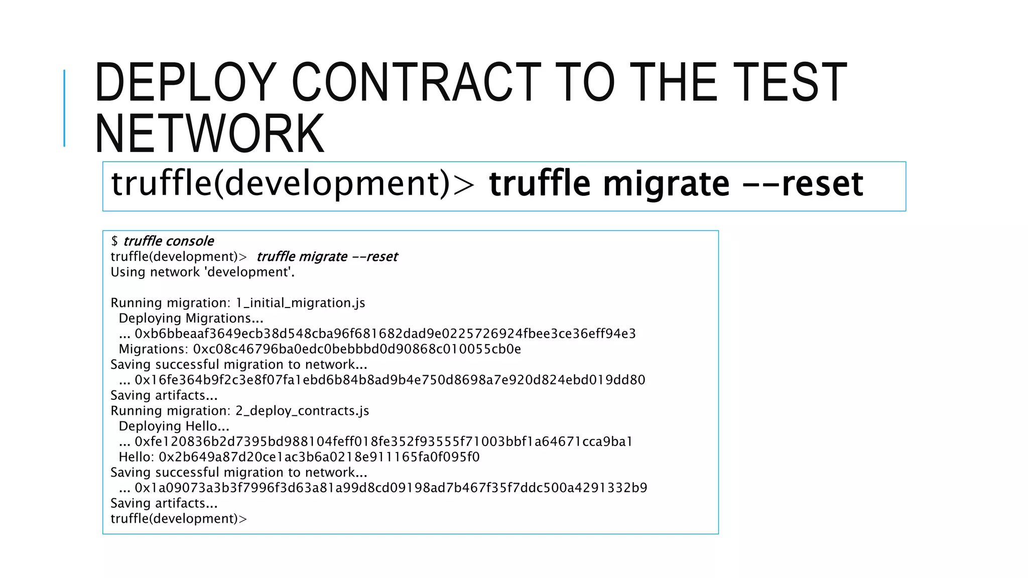 DEPLOY CONTRACT TO THE TEST
NETWORK
$ truffle console
truffle(development)> truffle migrate --reset
Using network 'development'.
Running migration: 1_initial_migration.js
Deploying Migrations...
... 0xb6bbeaaf3649ecb38d548cba96f681682dad9e0225726924fbee3ce36eff94e3
Migrations: 0xc08c46796ba0edc0bebbbd0d90868c010055cb0e
Saving successful migration to network...
... 0x16fe364b9f2c3e8f07fa1ebd6b84b8ad9b4e750d8698a7e920d824ebd019dd80
Saving artifacts...
Running migration: 2_deploy_contracts.js
Deploying Hello...
... 0xfe120836b2d7395bd988104feff018fe352f93555f71003bbf1a64671cca9ba1
Hello: 0x2b649a87d20ce1ac3b6a0218e911165fa0f095f0
Saving successful migration to network...
... 0x1a09073a3b3f7996f3d63a81a99d8cd09198ad7b467f35f7ddc500a4291332b9
Saving artifacts...
truffle(development)>
truffle(development)> truffle migrate --reset
 