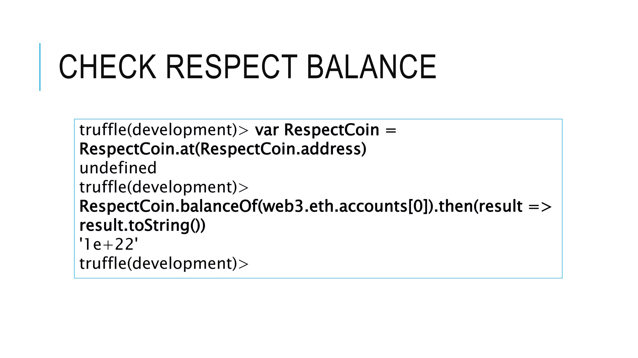 CHECK RESPECT BALANCE
truffle(development)> var RespectCoin =
RespectCoin.at(RespectCoin.address)
undefined
truffle(development)>
RespectCoin.balanceOf(web3.eth.accounts[0]).then(result =>
result.toString())
'1e+22'
truffle(development)>
 