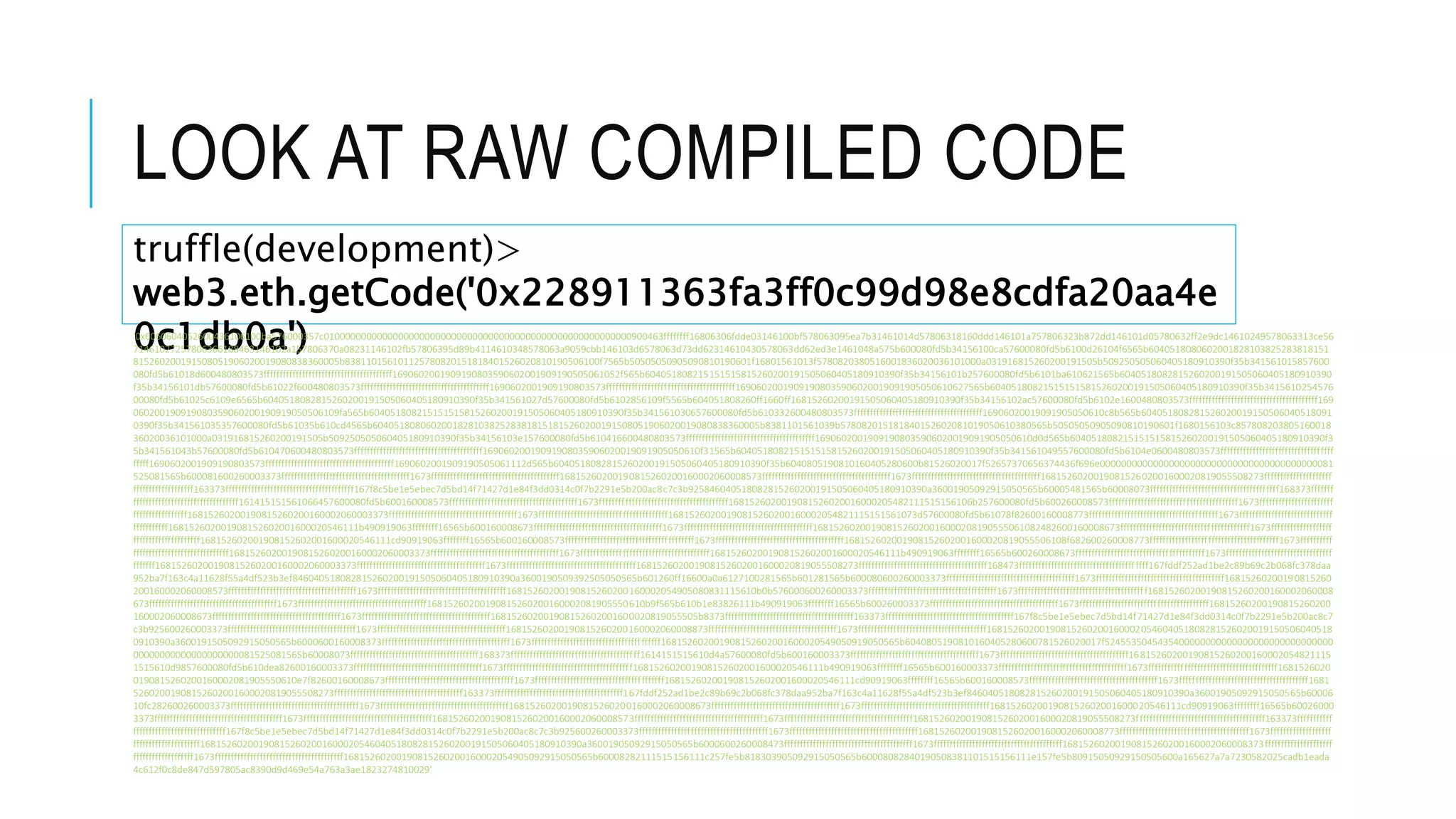 LOOK AT RAW COMPILED CODE
truffle(development)>
web3.eth.getCode('0x228911363fa3ff0c99d98e8cdfa20aa4e
0c1db0a')'0x6060604052600436106100ba576000357c0100000000000000000000000000000000000000000000000000000000900463ffffffff16806306fdde03146100bf578063095ea7b31461014d57806318160ddd146101a757806323b872dd146101d05780632ff2e9dc14610249578063313ce56
71461027257806366188463146102a157806370a08231146102fb57806395d89b4114610348578063a9059cbb146103d6578063d73dd62314610430578063dd62ed3e1461048a575b600080fd5b34156100ca57600080fd5b6100d26104f6565b6040518080602001828103825283818151
815260200191508051906020019080838360005b838110156101125780820151818401526020810190506100f7565b50505050905090810190601f16801561013f5780820380516001836020036101000a031916815260200191505b509250505060405180910390f35b341561015857600
080fd5b61018d600480803573ffffffffffffffffffffffffffffffffffffffff1690602001909190803590602001909190505061052f565b604051808215151515815260200191505060405180910390f35b34156101b257600080fd5b6101ba610621565b6040518082815260200191505060405180910390
f35b34156101db57600080fd5b61022f600480803573ffffffffffffffffffffffffffffffffffffffff1690602001909190803573ffffffffffffffffffffffffffffffffffffffff16906020019091908035906020019091905050610627565b604051808215151515815260200191505060405180910390f35b3415610254576
00080fd5b61025c6109e6565b6040518082815260200191505060405180910390f35b341561027d57600080fd5b6102856109f5565b604051808260ff1660ff16815260200191505060405180910390f35b34156102ac57600080fd5b6102e1600480803573ffffffffffffffffffffffffffffffffffffffff169
060200190919080359060200190919050506109fa565b604051808215151515815260200191505060405180910390f35b341561030657600080fd5b610332600480803573ffffffffffffffffffffffffffffffffffffffff16906020019091905050610c8b565b604051808281526020019150506040518091
0390f35b341561035357600080fd5b61035b610cd4565b6040518080602001828103825283818151815260200191508051906020019080838360005b8381101561039b578082015181840152602081019050610380565b50505050905090810190601f1680156103c857808203805160018
36020036101000a031916815260200191505b509250505060405180910390f35b34156103e157600080fd5b610416600480803573ffffffffffffffffffffffffffffffffffffffff16906020019091908035906020019091905050610d0d565b604051808215151515815260200191505060405180910390f3
5b341561043b57600080fd5b610470600480803573ffffffffffffffffffffffffffffffffffffffff16906020019091908035906020019091905050610f31565b604051808215151515815260200191505060405180910390f35b341561049557600080fd5b6104e0600480803573fffffffffffffffffffffffffffffffffff
fffff1690602001909190803573ffffffffffffffffffffffffffffffffffffffff1690602001909190505061112d565b6040518082815260200191505060405180910390f35b6040805190810160405280600b81526020017f52657370656374436f696e00000000000000000000000000000000000000000081
525081565b600081600260003373ffffffffffffffffffffffffffffffffffffffff1673ffffffffffffffffffffffffffffffffffffffff16815260200190815260200160002060008573ffffffffffffffffffffffffffffffffffffffff1673ffffffffffffffffffffffffffffffffffffffff168152602001908152602001600020819055508273fffffffffffffffffffff
fffffffffffffffffff163373ffffffffffffffffffffffffffffffffffffffff167f8c5be1e5ebec7d5bd14f71427d1e84f3dd0314c0f7b2291e5b200ac8c7c3b925846040518082815260200191505060405180910390a36001905092915050565b60005481565b60008073ffffffffffffffffffffffffffffffffffffffff168373fffffff
fffffffffffffffffffffffffffffffff161415151561066457600080fd5b600160008573ffffffffffffffffffffffffffffffffffffffff1673ffffffffffffffffffffffffffffffffffffffff1681526020019081526020016000205482111515156106b257600080fd5b600260008573ffffffffffffffffffffffffffffffffffffffff1673fffffffffffffffffffffff
fffffffffffffffff16815260200190815260200160002060003373ffffffffffffffffffffffffffffffffffffffff1673ffffffffffffffffffffffffffffffffffffffff16815260200190815260200160002054821115151561073d57600080fd5b61078f82600160008773ffffffffffffffffffffffffffffffffffffffff1673fffffffffffffffffffffffffffff
fffffffffff168152602001908152602001600020546111b490919063ffffffff16565b600160008673ffffffffffffffffffffffffffffffffffffffff1673ffffffffffffffffffffffffffffffffffffffff1681526020019081526020016000208190555061082482600160008673ffffffffffffffffffffffffffffffffffffffff1673fffffffffffffffffff
fffffffffffffffffffff168152602001908152602001600020546111cd90919063ffffffff16565b600160008573ffffffffffffffffffffffffffffffffffffffff1673ffffffffffffffffffffffffffffffffffffffff168152602001908152602001600020819055506108f682600260008773ffffffffffffffffffffffffffffffffffffffff1673ffffffffff
ffffffffffffffffffffffffffffff16815260200190815260200160002060003373ffffffffffffffffffffffffffffffffffffffff1673ffffffffffffffffffffffffffffffffffffffff168152602001908152602001600020546111b490919063ffffffff16565b600260008673ffffffffffffffffffffffffffffffffffffffff1673fffffffffffffffffffffffffffffffff
fffffff16815260200190815260200160002060003373ffffffffffffffffffffffffffffffffffffffff1673ffffffffffffffffffffffffffffffffffffffff168152602001908152602001600020819055508273ffffffffffffffffffffffffffffffffffffffff168473ffffffffffffffffffffffffffffffffffffffff167fddf252ad1be2c89b69c2b068fc378daa
952ba7f163c4a11628f55a4df523b3ef846040518082815260200191505060405180910390a3600190509392505050565b601260ff16600a0a6127100281565b601281565b600080600260003373ffffffffffffffffffffffffffffffffffffffff1673ffffffffffffffffffffffffffffffffffffffff16815260200190815260
200160002060008573ffffffffffffffffffffffffffffffffffffffff1673ffffffffffffffffffffffffffffffffffffffff16815260200190815260200160002054905080831115610b0b576000600260003373ffffffffffffffffffffffffffffffffffffffff1673ffffffffffffffffffffffffffffffffffffffff16815260200190815260200160002060008
673ffffffffffffffffffffffffffffffffffffffff1673ffffffffffffffffffffffffffffffffffffffff16815260200190815260200160002081905550610b9f565b610b1e83826111b490919063ffffffff16565b600260003373ffffffffffffffffffffffffffffffffffffffff1673ffffffffffffffffffffffffffffffffffffffff16815260200190815260200
160002060008673ffffffffffffffffffffffffffffffffffffffff1673ffffffffffffffffffffffffffffffffffffffff168152602001908152602001600020819055505b8373ffffffffffffffffffffffffffffffffffffffff163373ffffffffffffffffffffffffffffffffffffffff167f8c5be1e5ebec7d5bd14f71427d1e84f3dd0314c0f7b2291e5b200ac8c7
c3b925600260003373ffffffffffffffffffffffffffffffffffffffff1673ffffffffffffffffffffffffffffffffffffffff16815260200190815260200160002060008873ffffffffffffffffffffffffffffffffffffffff1673ffffffffffffffffffffffffffffffffffffffff16815260200190815260200160002054604051808281526020019150506040518
0910390a3600191505092915050565b6000600160008373ffffffffffffffffffffffffffffffffffffffff1673ffffffffffffffffffffffffffffffffffffffff168152602001908152602001600020549050919050565b6040805190810160405280600781526020017f5245535045435400000000000000000000000000000
00000000000000000000081525081565b60008073ffffffffffffffffffffffffffffffffffffffff168373ffffffffffffffffffffffffffffffffffffffff1614151515610d4a57600080fd5b600160003373ffffffffffffffffffffffffffffffffffffffff1673ffffffffffffffffffffffffffffffffffffffff16815260200190815260200160002054821115
1515610d9857600080fd5b610dea82600160003373ffffffffffffffffffffffffffffffffffffffff1673ffffffffffffffffffffffffffffffffffffffff168152602001908152602001600020546111b490919063ffffffff16565b600160003373ffffffffffffffffffffffffffffffffffffffff1673ffffffffffffffffffffffffffffffffffffffff1681526020
0190815260200160002081905550610e7f82600160008673ffffffffffffffffffffffffffffffffffffffff1673ffffffffffffffffffffffffffffffffffffffff168152602001908152602001600020546111cd90919063ffffffff16565b600160008573ffffffffffffffffffffffffffffffffffffffff1673ffffffffffffffffffffffffffffffffffffffff1681
52602001908152602001600020819055508273ffffffffffffffffffffffffffffffffffffffff163373ffffffffffffffffffffffffffffffffffffffff167fddf252ad1be2c89b69c2b068fc378daa952ba7f163c4a11628f55a4df523b3ef846040518082815260200191505060405180910390a36001905092915050565b60006
10fc282600260003373ffffffffffffffffffffffffffffffffffffffff1673ffffffffffffffffffffffffffffffffffffffff16815260200190815260200160002060008673ffffffffffffffffffffffffffffffffffffffff1673ffffffffffffffffffffffffffffffffffffffff168152602001908152602001600020546111cd90919063ffffffff16565b60026000
3373ffffffffffffffffffffffffffffffffffffffff1673ffffffffffffffffffffffffffffffffffffffff16815260200190815260200160002060008573ffffffffffffffffffffffffffffffffffffffff1673ffffffffffffffffffffffffffffffffffffffff168152602001908152602001600020819055508273ffffffffffffffffffffffffffffffffffffffff163373fffffffffff
fffffffffffffffffffffffffffff167f8c5be1e5ebec7d5bd14f71427d1e84f3dd0314c0f7b2291e5b200ac8c7c3b925600260003373ffffffffffffffffffffffffffffffffffffffff1673ffffffffffffffffffffffffffffffffffffffff16815260200190815260200160002060008773ffffffffffffffffffffffffffffffffffffffff1673fffffffffffffffffff
fffffffffffffffffffff168152602001908152602001600020546040518082815260200191505060405180910390a36001905092915050565b6000600260008473ffffffffffffffffffffffffffffffffffffffff1673ffffffffffffffffffffffffffffffffffffffff16815260200190815260200160002060008373fffffffffffffffffffff
fffffffffffffffffff1673ffffffffffffffffffffffffffffffffffffffff16815260200190815260200160002054905092915050565b60008282111515156111c257fe5b818303905092915050565b60008082840190508381101515156111e157fe5b80915050929150505600a165627a7a7230582025cadb1eada
4c612f0c8de847d597805ac8390d9d469e54a763a3ae1823274810029'
 
