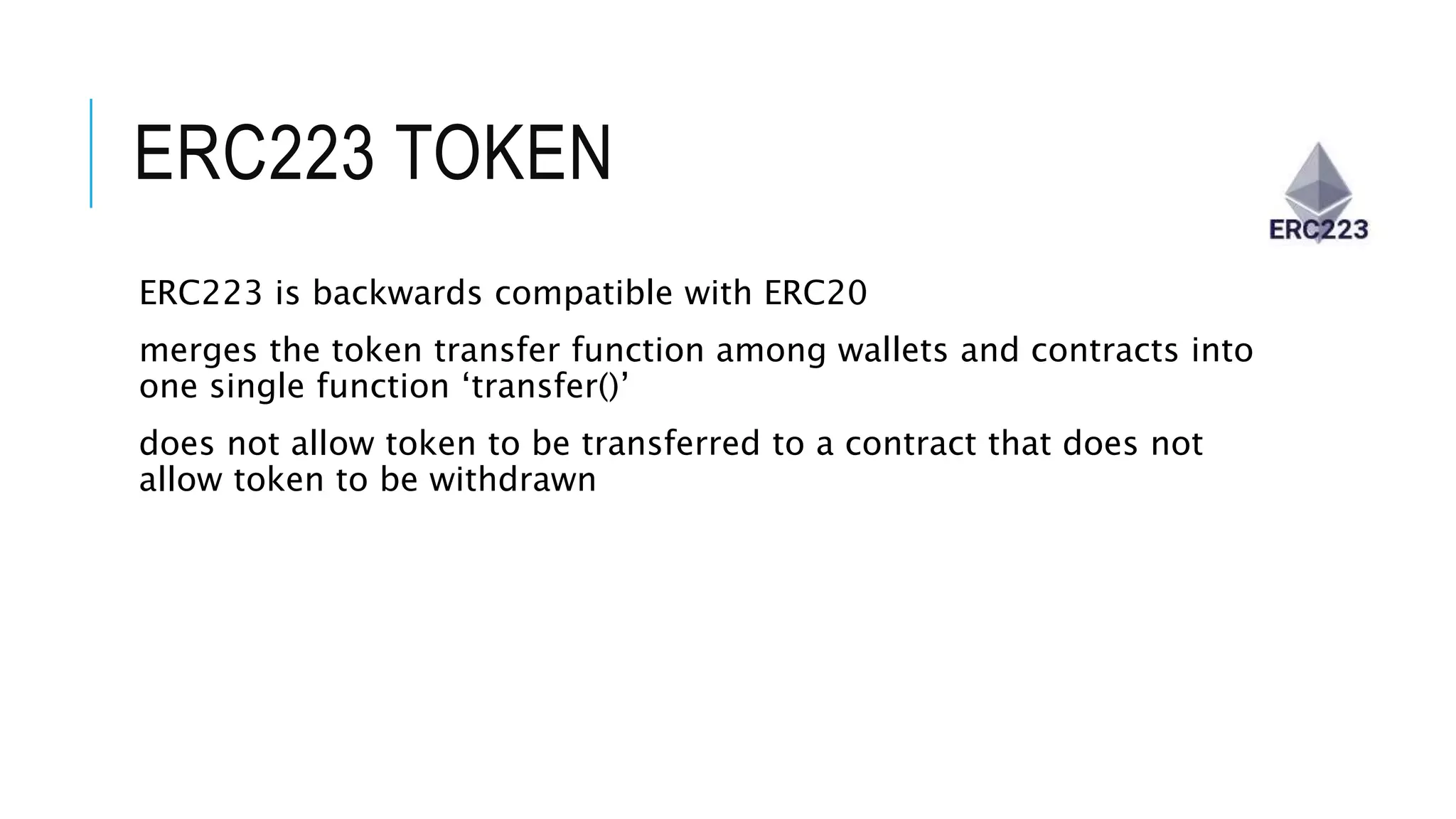 ERC223 TOKEN
ERC223 is backwards compatible with ERC20
merges the token transfer function among wallets and contracts into
one single function ‘transfer()’
does not allow token to be transferred to a contract that does not
allow token to be withdrawn
 
