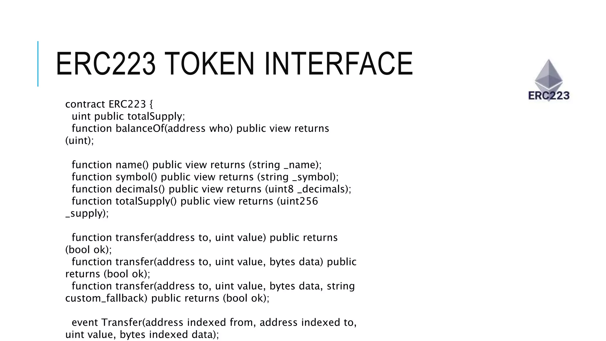 ERC223 TOKEN INTERFACE
contract ERC223 {
uint public totalSupply;
function balanceOf(address who) public view returns
(uint);
function name() public view returns (string _name);
function symbol() public view returns (string _symbol);
function decimals() public view returns (uint8 _decimals);
function totalSupply() public view returns (uint256
_supply);
function transfer(address to, uint value) public returns
(bool ok);
function transfer(address to, uint value, bytes data) public
returns (bool ok);
function transfer(address to, uint value, bytes data, string
custom_fallback) public returns (bool ok);
event Transfer(address indexed from, address indexed to,
uint value, bytes indexed data);
 