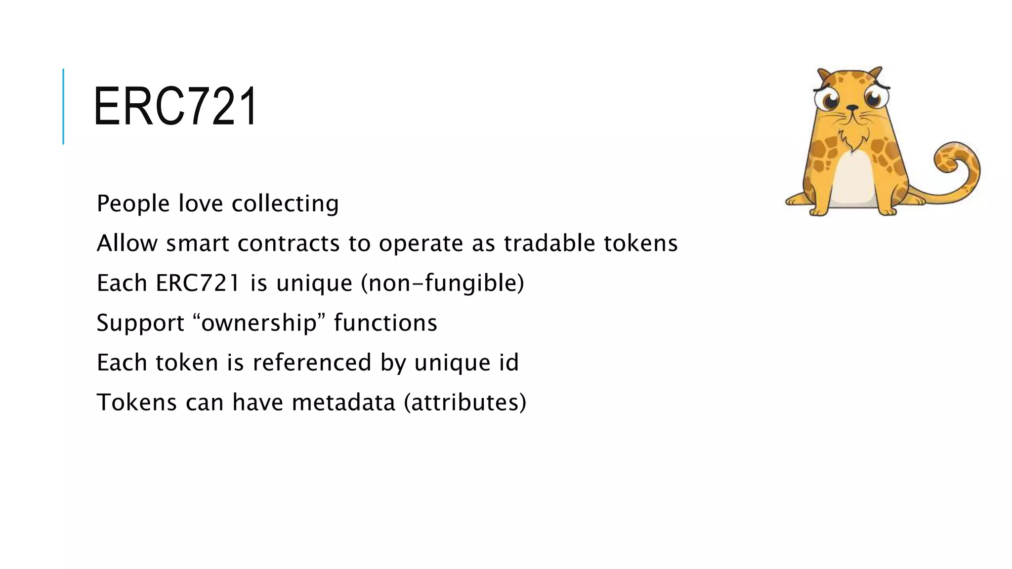 ERC721
People love collecting
Allow smart contracts to operate as tradable tokens
Each ERC721 is unique (non-fungible)
Support “ownership” functions
Each token is referenced by unique id
Tokens can have metadata (attributes)
 