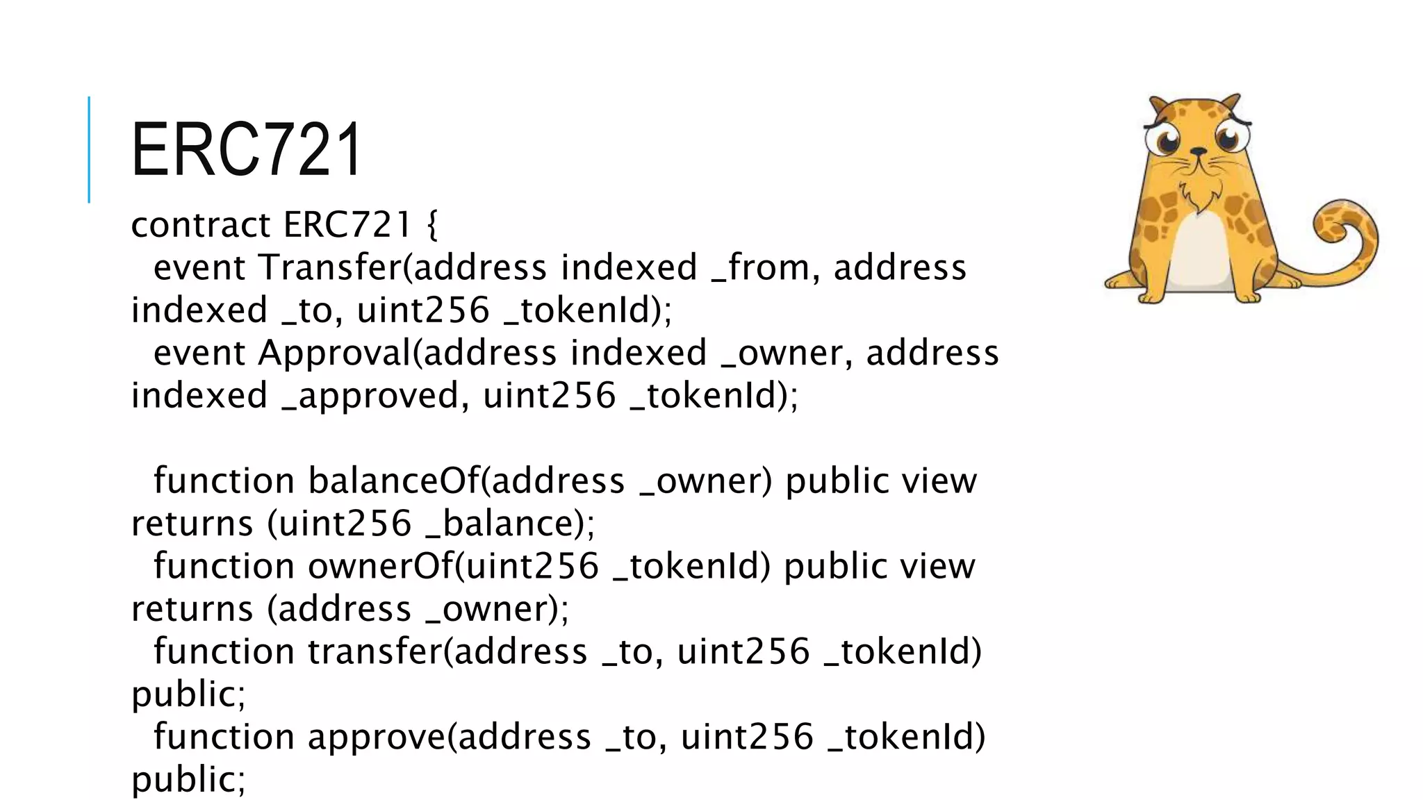 ERC721
contract ERC721 {
event Transfer(address indexed _from, address
indexed _to, uint256 _tokenId);
event Approval(address indexed _owner, address
indexed _approved, uint256 _tokenId);
function balanceOf(address _owner) public view
returns (uint256 _balance);
function ownerOf(uint256 _tokenId) public view
returns (address _owner);
function transfer(address _to, uint256 _tokenId)
public;
function approve(address _to, uint256 _tokenId)
public;
 