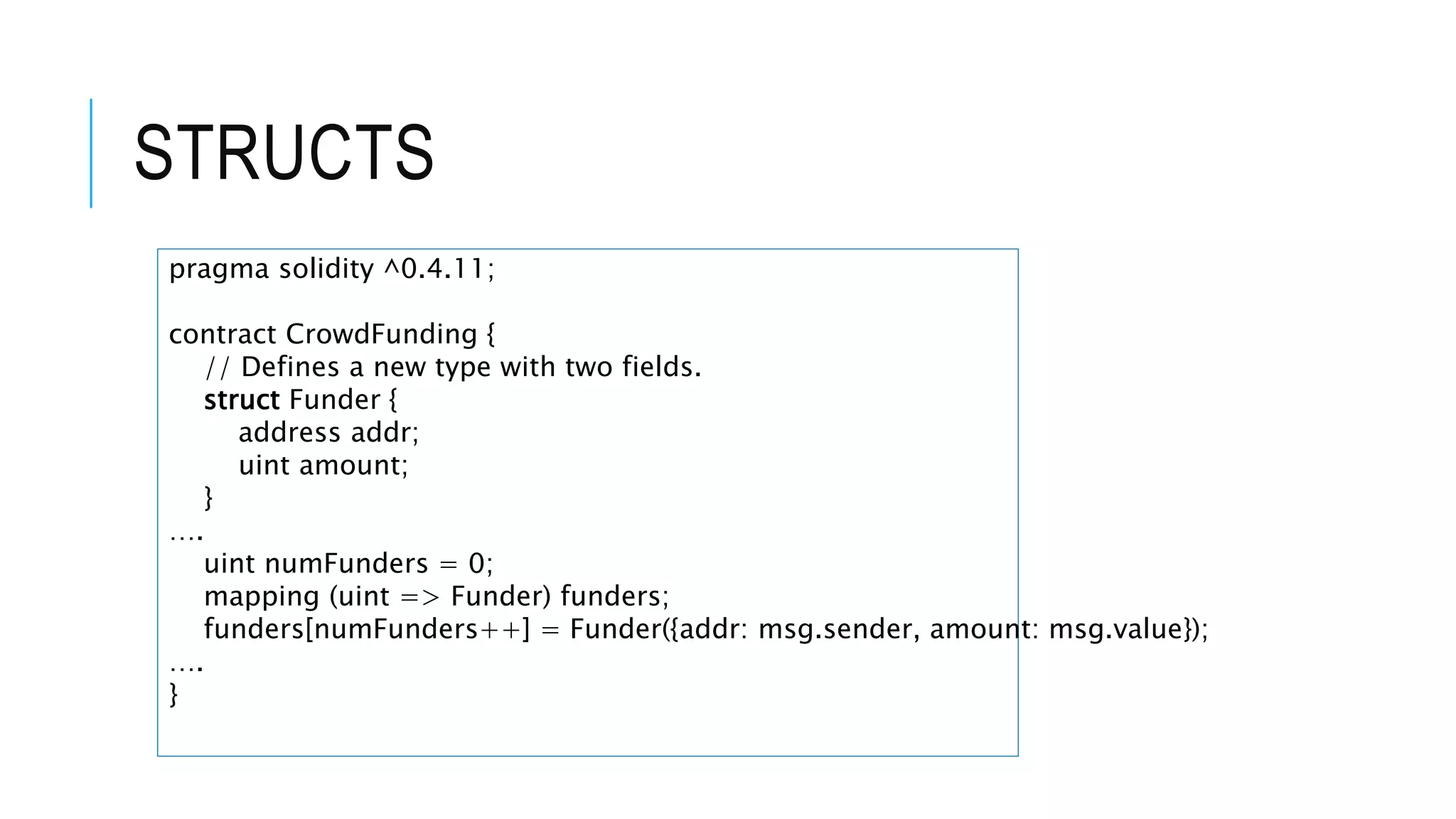 STRUCTS
pragma solidity ^0.4.11;
contract CrowdFunding {
// Defines a new type with two fields.
struct Funder {
address addr;
uint amount;
}
….
uint numFunders = 0;
mapping (uint => Funder) funders;
funders[numFunders++] = Funder({addr: msg.sender, amount: msg.value});
….
}
 