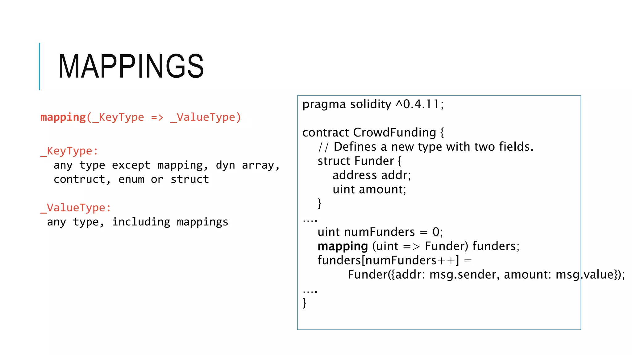 MAPPINGS
pragma solidity ^0.4.11;
contract CrowdFunding {
// Defines a new type with two fields.
struct Funder {
address addr;
uint amount;
}
….
uint numFunders = 0;
mapping (uint => Funder) funders;
funders[numFunders++] =
Funder({addr: msg.sender, amount: msg.value});
….
}
mapping(_KeyType => _ValueType)
_KeyType:
any type except mapping, dyn array,
contruct, enum or struct
_ValueType:
any type, including mappings
 