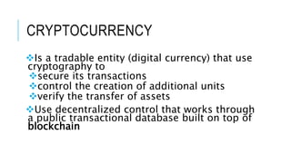 CRYPTOCURRENCY
Is a tradable entity (digital currency) that use
cryptography to
secure its transactions
control the creation of additional units
verify the transfer of assets
Use decentralized control that works through
a public transactional database built on top of
blockchain
 