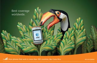 Best coverage
                                         worldwide.




                         More phones that work in more than 200 countries, like Costa Rica.                                                                                                                                                                                                                                                                                                                       att.com/global
Best coverage claim based on global coverage of U.S. carriers. Activation of international service required. Service provided by AT&T Mobility. ©2009 AT&T Intellectual Property. All rights reserved. AT&T, the AT&T logo, and all other marks contained herein are trademarks of AT&T Intellectual Property and/or AT&T affiliated companies. All other marks contained herein are the property of their respective owners. Coverage not available in all areas.
 
