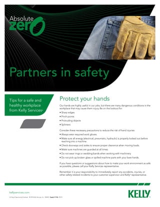 Partners in safety
Tips for a safe and                                                           Protect your hands
healthy workplace                                                             Our hands are highly useful in our jobs, but there are many dangerous conditions in the
                                                                              workplace that may cause them injury. Be on the lookout for:
from Kelly Services                                ®
                                                                              • Sharp edges
                                                                              • Pinch points
                                                                              • Protruding objects
                                                                              • Splinters

                                                                              Consider these necessary precautions to reduce the risk of hand injuries:
                                                                              • Always wear required work gloves.
                                                                              •  ake sure all energy (electrical, pneumatic, hydraulic) is properly locked out before
                                                                                M
                                                                                reaching into a machine.
                                                                              • Check doorways and aisles to ensure proper clearance when moving loads.
                                                                              • Make sure machines are guarded at all times.
                                                                              • Do not wear rings or wedding bands when working with machinery.
                                                                              • Do not pick up broken glass or spilled machine parts with your bare hands.

                                                                              If you have questions or suggestions about how to make your work environment as safe
                                                                              as possible, please call your Kelly Services representative.

                                                                              Remember it is your responsibility to immediately report any accidents, injuries, or
                                                                              other safety-related incidents to your customer supervisor and Kelly® representative.




kellyservices.com
An Equal Opportunity Employer © 2010 Kelly Services, Inc. V0620C Supply #1336 R5/10
 