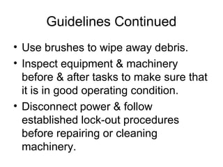 Guidelines Continued
• Use brushes to wipe away debris.
• Inspect equipment & machinery
before & after tasks to make sure that
it is in good operating condition.
• Disconnect power & follow
established lock-out procedures
before repairing or cleaning
machinery.

 