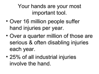 Your hands are your most
important tool.
• Over 16 million people suffer
hand injuries per year.
• Over a quarter million of those are
serious & often disabling injuries
each year.
• 25% of all industrial injuries
involve the hand.

 