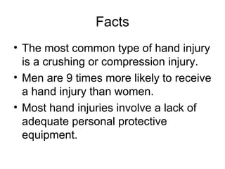 Facts
• The most common type of hand injury
is a crushing or compression injury.
• Men are 9 times more likely to receive
a hand injury than women.
• Most hand injuries involve a lack of
adequate personal protective
equipment.

 