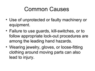 Common Causes
• Use of unprotected or faulty machinery or
equipment.
• Failure to use guards, kill-switches, or to
follow appropriate lock-out procedures are
among the leading hand hazards.
• Wearing jewelry, gloves, or loose-fitting
clothing around moving parts can also
lead to injury.

 