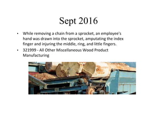 Sept 2016
• While removing a chain from a sprocket, an employee's
hand was drawn into the sprocket, amputating the index
finger and injuring the middle, ring, and little fingers.
• 321999 - All Other Miscellaneous Wood Product
Manufacturing
 