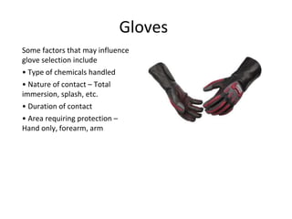 Gloves
Some factors that may influence
glove selection include
• Type of chemicals handled
• Nature of contact – Total
immersion, splash, etc.
• Duration of contact
• Area requiring protection –
Hand only, forearm, arm
 