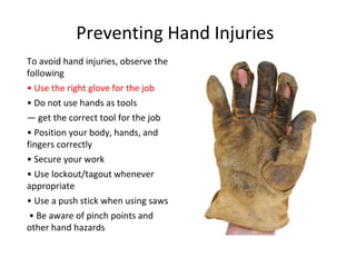 Preventing Hand Injuries
To avoid hand injuries, observe the
following
• Use the right glove for the job
• Do not use hands as tools
— get the correct tool for the job
• Position your body, hands, and
fingers correctly
• Secure your work
• Use lockout/tagout whenever
appropriate
• Use a push stick when using saws
• Be aware of pinch points and
other hand hazards
 