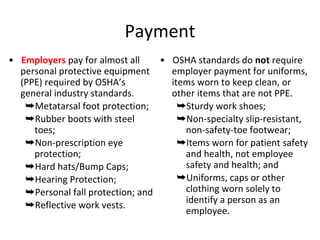Payment
• Employers pay for almost all
personal protective equipment
(PPE) required by OSHA’s
general industry standards.
➥Metatarsal foot protection;
➥Rubber boots with steel
toes;
➥Non-prescription eye
protection;
➥Hard hats/Bump Caps;
➥Hearing Protection;
➥Personal fall protection; and
➥Reflective work vests.
• OSHA standards do not require
employer payment for uniforms,
items worn to keep clean, or
other items that are not PPE.
➥Sturdy work shoes;
➥Non-specialty slip-resistant,
non-safety-toe footwear;
➥Items worn for patient safety
and health, not employee
safety and health; and
➥Uniforms, caps or other
clothing worn solely to
identify a person as an
employee.
 