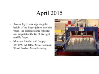 April 2015
• An employee was adjusting the
height of the finger jointer machine
when the carriage came forward
and amputated the tip of his right
middle finger.
• Menzner Lumber and Supply
• 321999 - All Other Miscellaneous
Wood Product Manufacturing
 