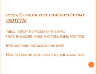 HTTPS://WWW.YOUTUBE.COM/WATCH?V=H4E
UEDYPTIG
TASK : REPEAT THE WORDS OF THE SONG
HEAD SHOULDERS KNEES AND TOES, KNEES AND TOES
EYES AND EARS AND MOUSE AND NOSE.
HEAD SHOULDERS KNEES AND TOES, KNEES AND TOES
 