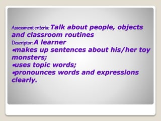 Assessment criteria: Talk about people, objects
and classroom routines
Descriptor: A learner
makes up sentences about his/her toy
monsters;
uses topic words;
pronounces words and expressions
clearly.
 