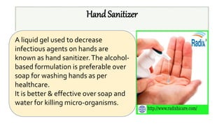 Hand Sanitizer
A liquid gel used to decrease
infectious agents on hands are
known as hand sanitizer.The alcohol-
based formulation is preferable over
soap for washing hands as per
healthcare.
It is better & effective over soap and
water for killing micro-organisms.
 