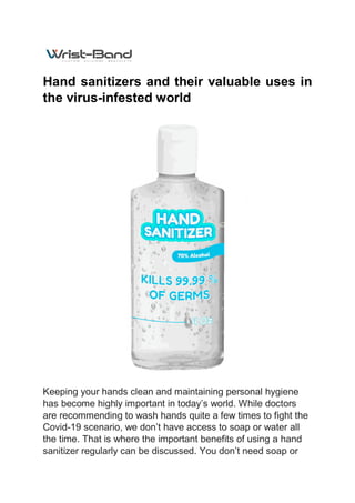 Hand sanitizers and their valuable uses in
the virus-infested world
Keeping your hands clean and maintaining personal hygiene
has become highly important in today’s world. While doctors
are recommending to wash hands quite a few times to fight the
Covid-19 scenario, we don’t have access to soap or water all
the time. That is where the important benefits of using a hand
sanitizer regularly can be discussed. You don’t need soap or
 
