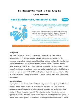 Hand Sanitizer Use, Protection & Risk During the
COVID-19 Pandemic
Background:
Due to the Coronavirus Disease 2019 (COVID-19) pandemic, the Food and Drug
Administration (FDA or Agency) issued guidance to communicate its policy for the
temporary compounding of certain alcohol-based hand sanitizer products. The virus has been
named “SARS-CoV-2” and the disease it causes has been named “Coronavirus Disease
2019” (COVID19). SARS-CoV-2 has demonstrated the capability to spread rapidly, leading
to significant impacts on healthcare systems and causing societal disruption. Hand hygiene is
an important part to control COVID-19. Washing hands often with soap and water for at least
20 seconds is essential, If soap and water are not readily available, then use an alcohol-based
hand sanitizer.
Active Ingredient:
Isopropyl alcohol and ethanol are two of the active ingredients currently being used for hand
sanitizers for use in reducing bacteria on the skin that potentially can cause disease or
decrease presence of bacteria on the skin. One safety precaution with alcohol-based hand
sanitizer is the use of denatured alcohol. This makes the sanitizer bitter-tasting and less
appealing to children. All active as well as other ingredient must be pharmacopeia grade. The
finished hand sanitizer product is compounded according to the recommendations of World
 