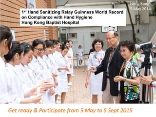 1st Hand Sanitizing Relay Guinness World Record
on Compliance with Hand Hygiene
Hong Kong Baptist Hospital
Get ready & Participate from 5 May to 5 Sept 2015
Hong Kong
5 May 2014
 