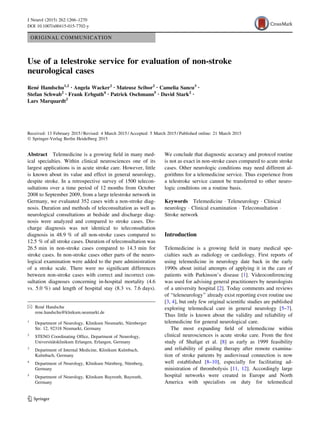 ORIGINAL COMMUNICATION
Use of a telestroke service for evaluation of non-stroke
neurological cases
Rene´ Handschu1,2 • Angela Wacker2 • Mateusz Scibor2 • Camelia Sancu3 •
Stefan Schwab2 • Frank Erbguth4 • Patrick Oschmann5 • David Stark2 •
Lars Marquardt2
Received: 13 February 2015 / Revised: 4 March 2015 / Accepted: 5 March 2015 / Published online: 21 March 2015
Ó Springer-Verlag Berlin Heidelberg 2015
Abstract Telemedicine is a growing ﬁeld in many med-
ical specialties. Within clinical neurosciences one of its
largest applications is in acute stroke care. However, little
is known about its value and effect in general neurology,
despite stroke. In a retrospective survey of 1500 telecon-
sultations over a time period of 12 months from October
2008 to September 2009, from a large telestroke network in
Germany, we evaluated 352 cases with a non-stroke diag-
nosis. Duration and methods of teleconsultation as well as
neurological consultations at bedside and discharge diag-
nosis were analyzed and compared to stroke cases. Dis-
charge diagnosis was not identical to teleconsultation
diagnosis in 48.9 % of all non-stroke cases compared to
12.5 % of all stroke cases. Duration of teleconsultation was
26.5 min in non-stroke cases compared to 14.3 min for
stroke cases. In non-stroke cases other parts of the neuro-
logical examination were added to the pure administration
of a stroke scale. There were no signiﬁcant differences
between non-stroke cases with correct and incorrect con-
sultation diagnoses concerning in-hospital mortality (4.6
vs. 5.0 %) and length of hospital stay (8.3 vs. 7.6 days).
We conclude that diagnostic accuracy and protocol routine
is not as exact in non-stroke cases compared to acute stroke
cases. Other neurologic conditions may need different al-
gorithms for a telemedicine service. Thus experience from
a telestroke service cannot be transferred to other neuro-
logic conditions on a routine basis.
Keywords Telemedicine Á Teleneurology Á Clinical
neurology Á Clinical examination Á Teleconsultation Á
Stroke network
Introduction
Telemedicine is a growing ﬁeld in many medical spe-
cialties such as radiology or cardiology. First reports of
using telemedicine in neurology date back in the early
1990s about initial attempts of applying it in the care of
patients with Parkinson’s disease [1]. Videoconferencing
was used for advising general practitioners by neurologists
of a university hospital [2]. Today comments and reviews
of ‘‘teleneurology’’ already exist reporting even routine use
[3, 4], but only few original scientiﬁc studies are published
exploring telemedical care in general neurology [5–7].
Thus little is known about the validity and reliability of
telemedicine for general neurological care.
The most expanding ﬁeld of telemedicine within
clinical neurosciences is acute stroke care. From the ﬁrst
study of Shafqat et al. [8] as early as 1999 feasibility
and reliability of guiding therapy after remote examina-
tion of stroke patients by audiovisual connection is now
well established [8–10], especially for facilitating ad-
ministration of thrombolysis [11, 12]. Accordingly large
hospital networks were created in Europe and North
America with specialists on duty for telemedical
& Rene´ Handschu
rene.handschu@klnikum.neumarkt.de
1
Department of Neurology, Klinikum Neumarkt, Nu¨rnberger
Str. 12, 92318 Neumarkt, Germany
2
STENO Coordinating Ofﬁce, Department of Neurology,
Universita¨tsklinikum Erlangen, Erlangen, Germany
3
Department of Internal Medicine, Klinikum Kulmbach,
Kulmbach, Germany
4
Department of Neurology, Klinikum Nu¨rnberg, Nu¨rnberg,
Germany
5
Department of Neurology, Klinikum Bayreuth, Bayreuth,
Germany
123
J Neurol (2015) 262:1266–1270
DOI 10.1007/s00415-015-7702-y
 