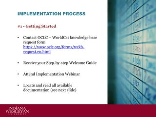 IMPLEMENTATION PROCESS
#1 - Getting Started
•

Contact OCLC – WorldCat knowledge base
request form
https://www.oclc.org/forms/wckbrequest.en.html

•

Receive your Step-by-step Welcome Guide

•

Attend Implementation Webinar

•

Locate and read all available
documentation (see next slide)

 