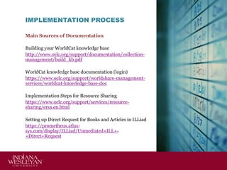 IMPLEMENTATION PROCESS
Main Sources of Documentation

Building your WorldCat knowledge base
http://www.oclc.org/support/documentation/collectionmanagement/build_kb.pdf
WorldCat knowledge base documentation (login)
https://www.oclc.org/support/worldshare-managementservices/worldcat-knowledge-base-doc
Implementation Steps for Resource Sharing
https://www.oclc.org/support/services/resourcesharing/ersa.en.html
Setting up Direct Request for Books and Articles in ILLiad
https://prometheus.atlassys.com/display/ILLiad/Unmediated+ILL++Direct+Request

 