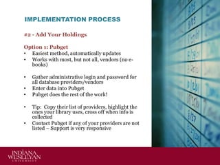 IMPLEMENTATION PROCESS
#2 - Add Your Holdings
Option 1: Pubget
• Easiest method, automatically updates
• Works with most, but not all, vendors (no ebooks)
•
•
•

•
•

Gather administrative login and password for
all database providers/vendors
Enter data into Pubget
Pubget does the rest of the work!

Tip: Copy their list of providers, highlight the
ones your library uses, cross off when info is
collected
Contact Pubget if any of your providers are not
listed – Support is very responsive

 