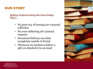 OUR STORY
Before implementing the Knowledge
Base…

• No good way of loaning our e-journal
collection
• We were deflecting all e-journal
requests
• Document Delivery was done
completely outside of ILLiad
• Whenever we needed to deliver a
pdf, we attached it to an email

 