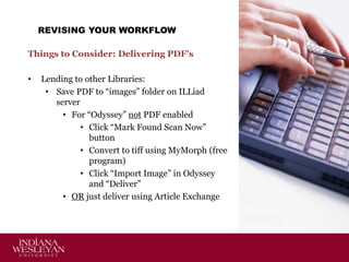 REVISING YOUR WORKFLOW
Things to Consider: Delivering PDF’s
•

Lending to other Libraries:
• Save PDF to “images” folder on ILLiad
server
• For “Odyssey” not PDF enabled
• Click “Mark Found Scan Now”
button
• Convert to tiff using MyMorph (free
program)
• Click “Import Image” in Odyssey
and “Deliver”
• OR just deliver using Article Exchange

 