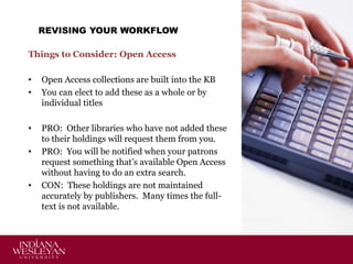 REVISING YOUR WORKFLOW
Things to Consider: Open Access
•
•

Open Access collections are built into the KB
You can elect to add these as a whole or by
individual titles

•

PRO: Other libraries who have not added these
to their holdings will request them from you.
PRO: You will be notified when your patrons
request something that’s available Open Access
without having to do an extra search.
CON: These holdings are not maintained
accurately by publishers. Many times the fulltext is not available.

•

•

 