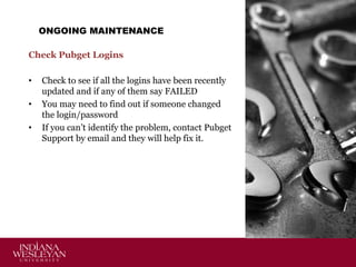 ONGOING MAINTENANCE
Check Pubget Logins
•
•
•

Check to see if all the logins have been recently
updated and if any of them say FAILED
You may need to find out if someone changed
the login/password
If you can’t identify the problem, contact Pubget
Support by email and they will help fix it.

 